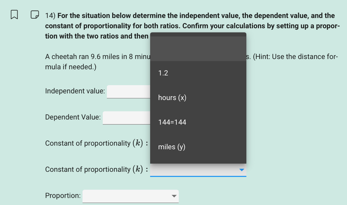 For the situation below determine the independent value, the dependent value, and the 
constant of proportionality for both ratios. Confirm your calculations by setting up a propor- 
tion with the two ratios and then 
A cheetah ran 9.6 miles in 8 minu s. (Hint: Use the distance for- 
mula if needed.) 
1.2 
Independent value: _ □ hours (x) 
Dependent Value: _ □ ,(, 144=144
Constant of proportionality (k) : miles (y) 
_ 
Constant of proportionality (k) : 
Proportion: □