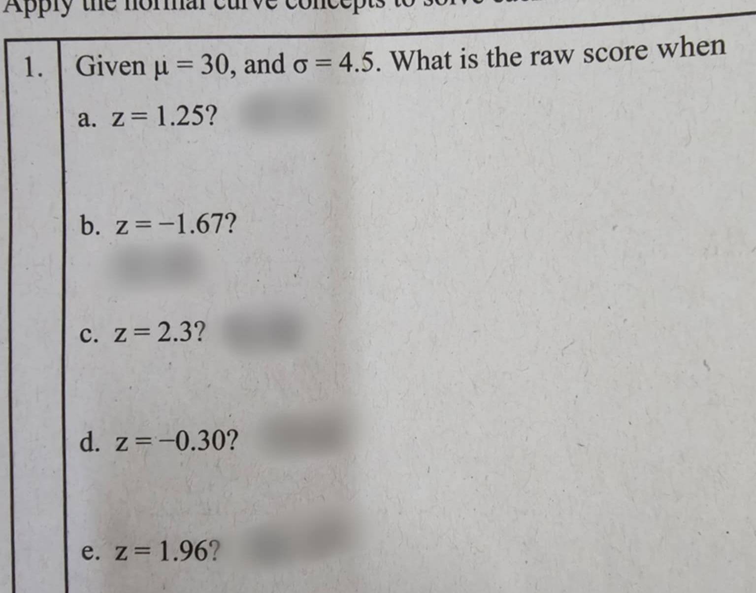 Apply the normal curve concep
1. Given mu =30 , and sigma =4.5. What is the raw score when
a. z=1.25 2
b. z=-1.67 ?
c. z=2.3 ?
d. z=-0.30 ?
e. z=1.96