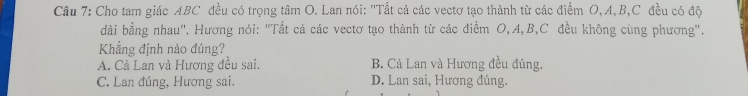 Cho tam giác ABC đều có trọng tâm O. Lan nói: 'Tất cả các vectơ tạo thành từ các điểm O, A, B, C đều có độ
dài bằng nhau". Hương nói: "Tất cả các vectơ tạo thành từ các điểm O, A, B, C đều không cùng phương".
Khẳng định nào đúng?
A. Cả Lan và Hương đều sai. B. Cả Lan và Hương đều đúng,
C. Lan đúng, Hương sai. D. Lan sai, Hương đúng.