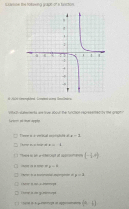 Examine the following graph of a function
* 2020 Stronghind Created using GeoGebra
Which statements are true about the function represented by the graph?
Select all that apply
There is a vericall asymptote at x=3.
There is a hole a z=-4.
There is an x -infercept at approvimately (- 1/2 ,0).
There is a hoe at y=0.
There is a horizontall asymprote at y=3.
There is no 2 -intercept
There is no yitllercept
There is a y-intercept at approsmately (0,- 1/3 ).