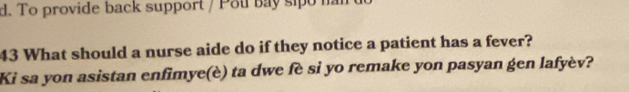 To provide back support / Pou bay sipo nar 
43 What should a nurse aide do if they notice a patient has a fever? 
Ki sa yon asistan enfimye(è) ta dwe fè si yo remake yon pasyan gen lafyèv?