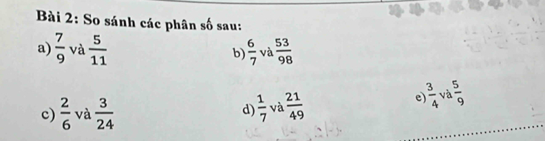 So sánh các phân số sau: 
a)  7/9  và  5/11   6/7  và  53/98 
b) 
c)  2/6  và  3/24  d)  1/7  và  21/49 
 3/4 
e) và  5/9 