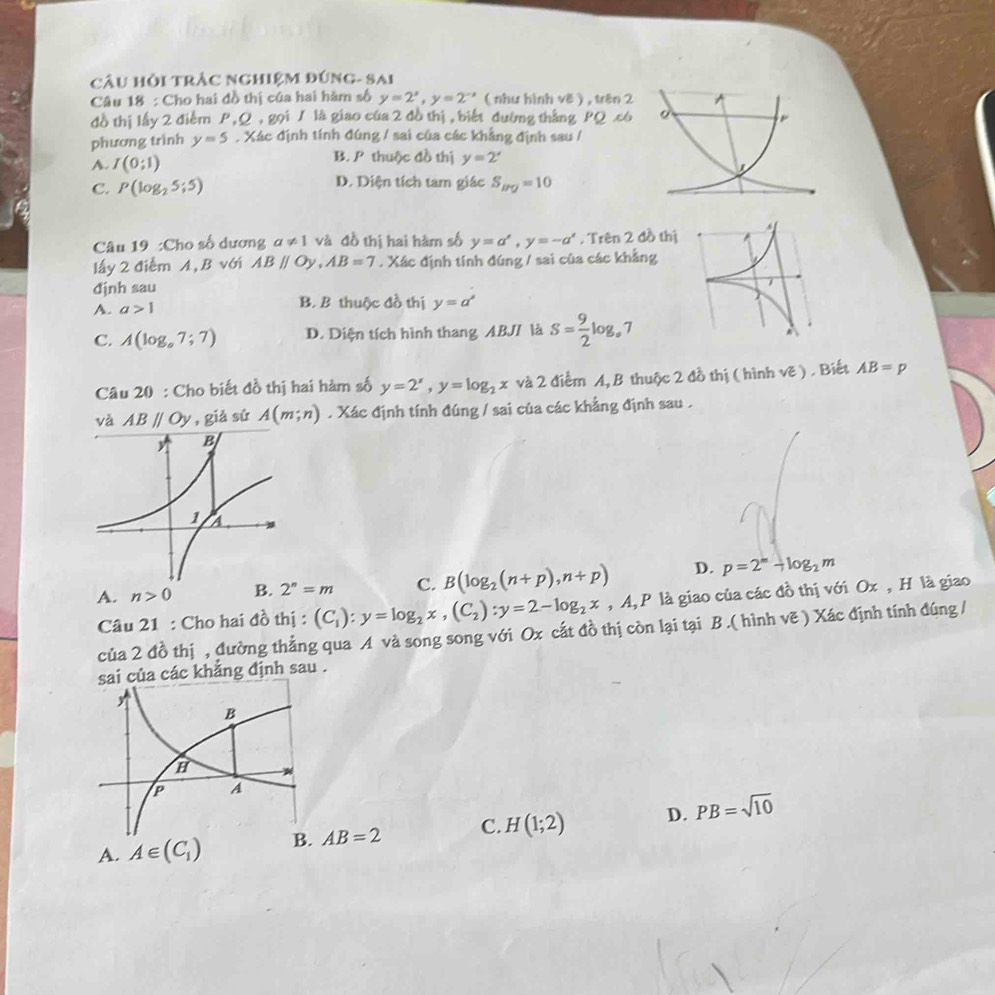 Câu Hỏi trẬc nghiệm đúng- sai
Câu 18 : Cho hai đồ thị của hai hàm số y=2^x,y=2^(-x) ( như hình vE) ) , trên 
đồ thị lấy 2 điễm P,Q , gọi / là giao của 2 đồ thị , biết đường thắng PQ .c
phương trình y=5 , Xác định tính đúng / sai của các khẳng định sau /
A. I(0;1)
B. P thuộc đồ thị y=2^x
C. P(log _25;5) D. Diện tích tam giác S_BQ=10
Câu 19 :Cho số dương a!= 1 và đồ thị hai hàm số y=a',y=-a'. Trên 2 đồ thị
lấy 2 điểm A, B với ABparallel Oy,AB=7. Xác định tính đúng / sai của các khẳng
định sau
A. a>1 B. B thuộc đồ thị y=a^x
C. A(log _a7;7) D. Diện tích hình thang ABJ/ là S= 9/2 log _a7
Câu 20 : Cho biết đồ thị hai hàm số y=2^x,y=log _2x và 2 điểm A, B thuộc 2 đồ thị ( hình vẽ) . Biết AB=p
và ABparallel Oy , giả sử A(m;n). Xác định tính đúng / sai của các khẳng định sau .
A. n>0 B. 2^n=m C. B(log _2(n+p),n+p) D. p=2^m+log _2m
Câu 21 : Cho hai đồ thị : (C_1):y=log _2x,(C_2):y=2-log _2x,A,P là giao của các đồ thị với Ox , H là giao
của 2 đồ thị , đường thẳng qua A và song song với Ox cắt đồ thị còn lại tại B .( hình vẽ ) Xác định tính đúng /
sai của các khẳng định sau .
A. A∈ (C_1) AB=2 C. H(1;2) D. PB=sqrt(10)