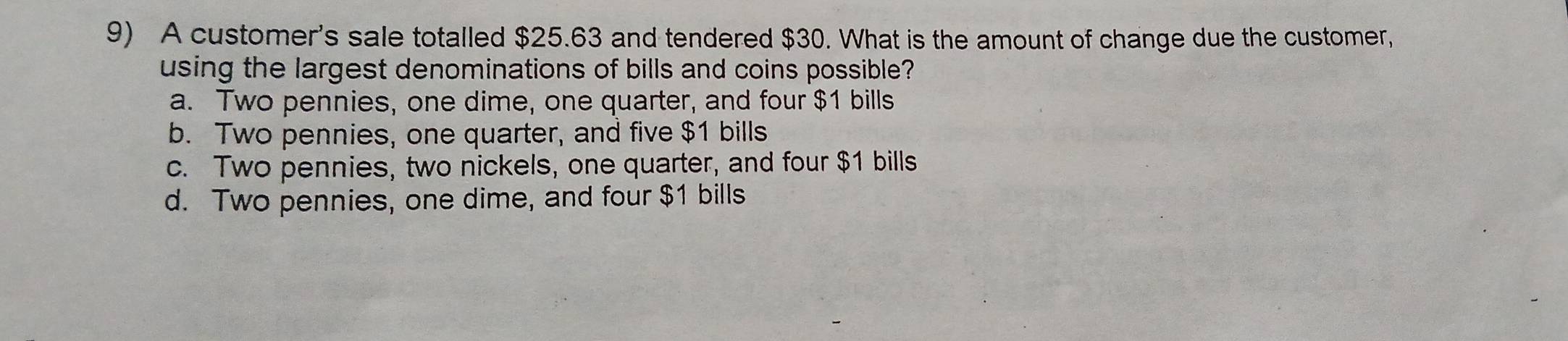 A customer's sale totalled $25.63 and tendered $30. What is the amount of change due the customer,
using the largest denominations of bills and coins possible?
a. Two pennies, one dime, one quarter, and four $1 bills
b. Two pennies, one quarter, and five $1 bills
c. Two pennies, two nickels, one quarter, and four $1 bills
d. Two pennies, one dime, and four $1 bills