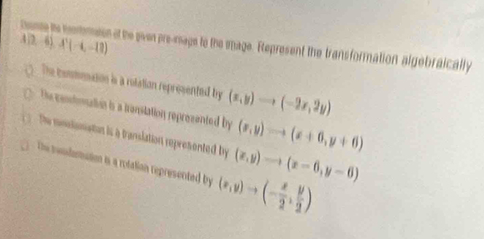 A(2,-6),A'(-4,-18)
Deme te mommeon at the siven pre-mage to the iage. Represent the transformation algebraically
The conmoation is a rotation represented by (x,y)to (-2x,2y)
The cendtonalian is a translation reprezented by (x,y)to (x+6,y+6)
te nslonation is a translation represented by (x,y)to (x-6,y-6)
The trendemation is a rotation represented by (x,y)to (- x/2 , y/2 )