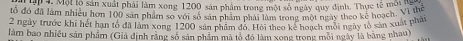 ập 4. Một tộ sản xuất phải làm xong 1200 sản phẩm trong một số ngày quy định. Thực tế môi ng 
đổ đó đã làm nhiều hơn 100 sản phẩm so với số sản phẩm phải làm trong một ngày theo kế hoạch. Vì thể
2 ngày trước khi hết hạn tổ đã làm xong 1200 sản phẩm đổ. Hỏi theo kể hoạch mỗi ngày tổ sản xuất phải 
làm bao nhiêu sản phẩm (Giả định rằng số sản phẩm mã tổ đó làm xong trong môi ngày là bằng nhau)