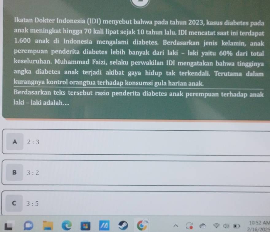 Ikatan Dokter Indonesia (IDI) menyebut bahwa pada tahun 2023, kasus diabetes pada
anak meningkat hingga 70 kali lipat sejak 10 tahun lalu. IDI mencatat saat ini terdapat
1. 600 anak di Indonesia mengalami diabetes. Berdasarkan jenis kelamin, anak
perempuan penderita diabetes lebih banyak dari laki - laki yaitu 60% dari total
keseluruhan. Muhammad Faizi, selaku perwakilan IDI mengatakan bahwa tingginya
angka diabetes anak terjadi akibat gaya hidup tak terkendali. Terutama dalam
kurangnya kontrol orangtua terhadap konsumsi gula harian anak.
Berdasarkan teks tersebut rasio penderita diabetes anak perempuan terhadap anak
laki - laki adalah....
A 2:3
B 3:2
C 3:5

10:52 AM
2/16/202