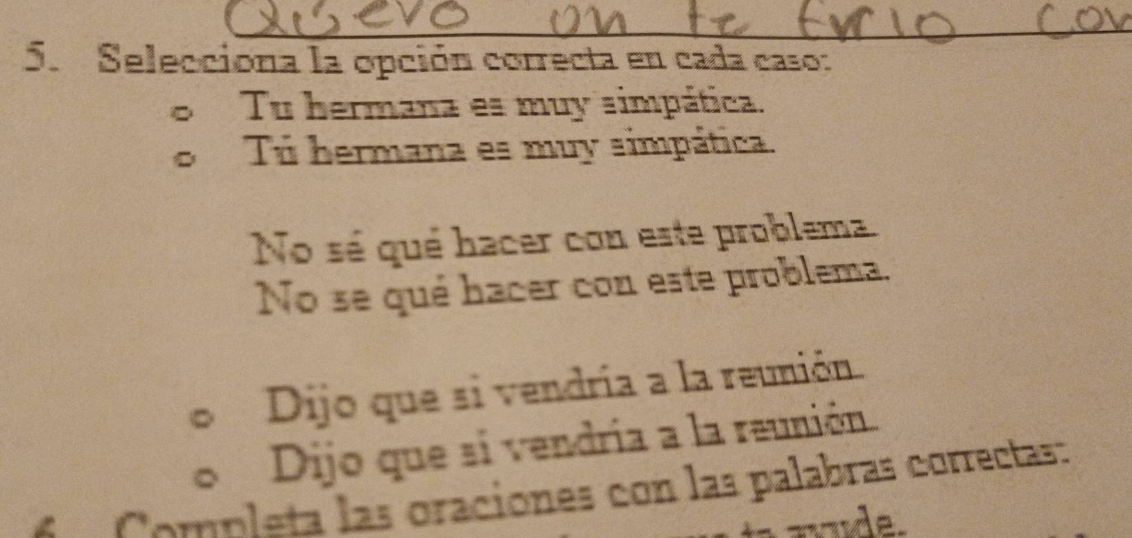 Selecciona la opción correcta en cada caso:
Tu hermana es muy simpática.
Tú hermana es muy simpática.
No sé qué hacer con este problema.
No se qué hacer con este problema.
Dijo que si vendría a la reunión.
Dijo que si vendría a la reunión.
A Completa las oraciones con las palabras correctas:
u de.