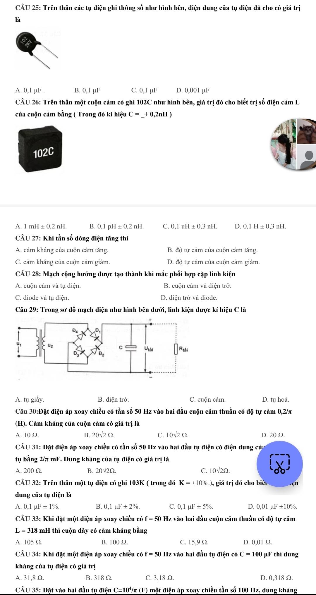 Trên thân các tụ điện ghi thông số như hình bên, điện dung của tụ điện đã cho có giá trị
là
A. 0,1 µF . B. 0,1 μF C. 0,1 µF D. 0,001 µF
CÂU 26: Trên thân một cuộn cảm có ghi 102C như hình bên, giá trị đó cho biết trị số điện cảm L
của cuộn cảm bằng ( Trong đó kí hiệu C=_ +0,2nH)
102C
A. 1 mH ± 0,2nH. B. 0,1 pH ± 0,2nH. C. 0.1 uH ± 0,3nH. D. 0,1H± 0,3nH.
CÂU 27: Khi tần số dòng điện tăng thì
A. cảm kháng của cuộn cảm tăng. B. độ tự cảm của cuộn cảm tăng.
C. cảm kháng của cuộn cảm giảm. D. độ tự cảm của cuộn cảm giảm.
CÂU 28: Mạch cộng hưởng được tạo thành khi mắc phối hợp cặp linh kiện
A. cuộn cảm và tụ điện. B. cuộn cảm và điện trở.
C. diode và tụ điện. D. điện trở và diode.
Câu 29: Trong sơ đồ mạch điện như hình bên dưới, linh kiện được kí hiệu C là
A. tụ giấy. B. điện trở. C. cuộn cảm. D. tụ hoá.
Câu 30:Đặt điện áp xoay chiều có tần số 50 Hz vào hai đầu cuộn cảm thuần có độ tự cảm 0,2/π
(H). Cảm kháng của cuộn cảm có giá trị là
A. 10Ω. B. 20sqrt(2)Omega . C. 10sqrt(2)Omega . D. 20 Ω.
CÂU 31: Đặt điện áp xoay chiều có tần số 50 Hz vào hai đầu tụ điện có điện dung của
tụ bằng 2/π mF. Dung kháng của tụ điện có giá trị là
A. 200 Ω. B. 20sqrt(2)Omega C. 10sqrt(2)Omega .
CÂU 32: Trên thân một tụ điện có ghi 103K ( trong đó K=± 10%.), giá trị đó cho biêu çn
dung của tụ điện là
A. 0,1mu F± 1% . B. 0,1mu F± 2% . C. 0,1mu F± 5% . D. 0,01mu F± 10%
CÂU 33: Khi đặt một điện áp xoay chiều có f=50 Hz vào hai đầu cuộn cảm thuần có độ tự cảm
L=318 8 mH thì cuộn dây có cảm kháng bằng
A. 105 Ω. B. 100 Ω. C. 15,9 Ω. D. 0,01 Ω.
CÂU 34: Khi đặt một điện áp xoay chiều có f = 50 Hz vào hai đầu tụ điện có C=100 μF thì dung
kháng của tụ điện có giá trị
A. 31,8 Ω. B. 318 Ω. C. 3,18 Ω. D. 0,318 Ω.
CÂU 35: Đặt vào hai đầu tụ điện C=10^4/π (F) một điện áp xoay chiều tần số 100 Hz, dung kháng