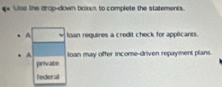 Use the drop-down boxes to complete the statements.
A loan requires a credit check for applicants.
A ioan may offer income-driven repayment plans.
private
federal