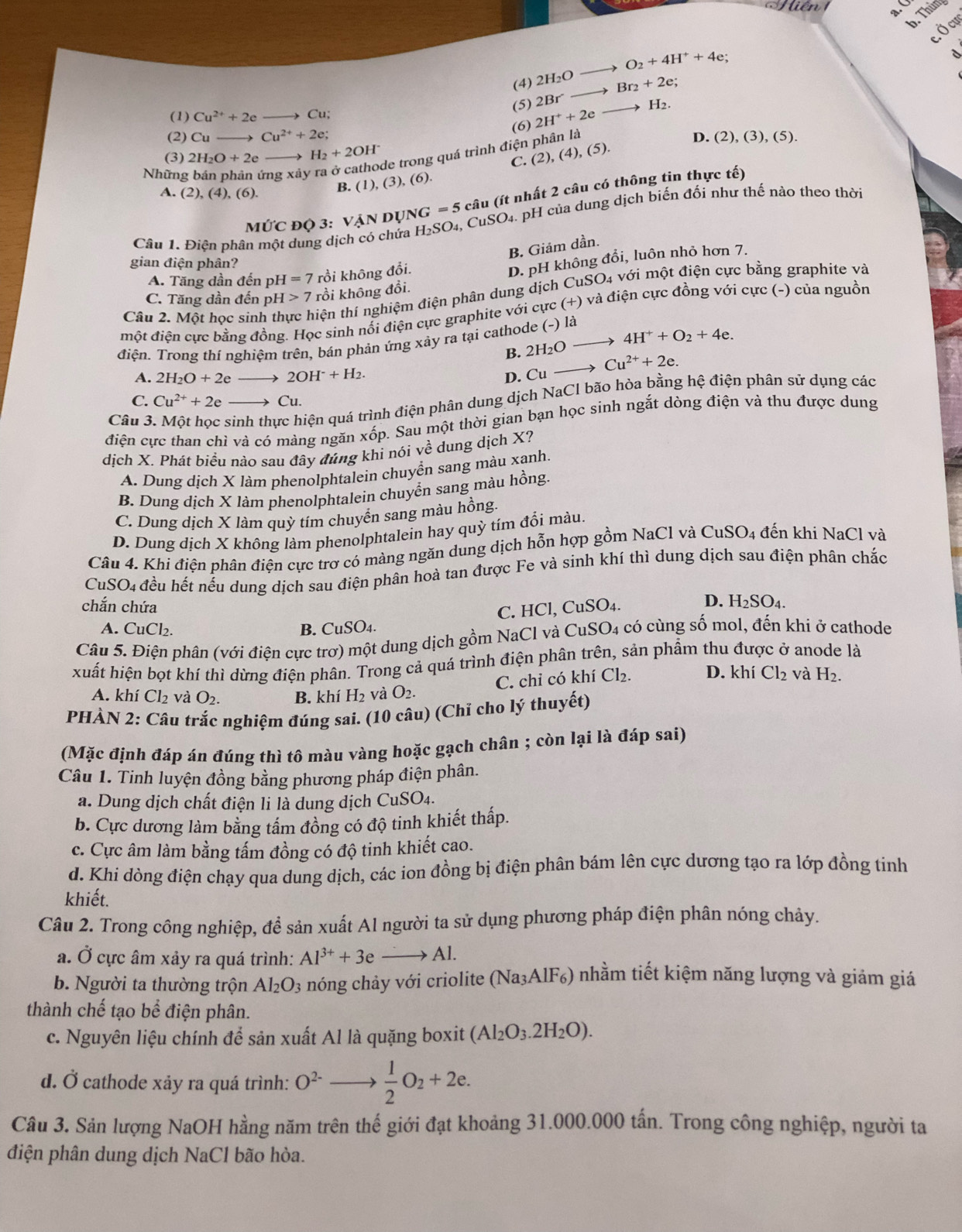 Thùng
Ở cự
(4) 2H_2O - O_2+4H^++4e;
(5) 2Br^- Br_2+2e;
(1) Cu^(2+)+2e to Cu
(2) Cu- Cu^(2+)+2e; (6) 2H^++2e H_2.
de trong quá trình điện phân là
D. (2), (3), (5).
(3) 2H_2O+2e H_2+2OH^-
C. (2),(4),(5).
Những rng xảy
A. (2),(4),(6).
Mhat UC độ 3: Vận dự JNG=5 câu (ít nhất 2 câu có thông tin thực tế)
Câu 1. Điện phân một dung dịch có chứa H_2SO_4,CuSO 4. pH của dung dịch biến đối như thế nào theo thời
B. Giám dần.
gian điện phân?
A. Tăng dần đến pl I=7 rồi không đổi.
D. pH không đổi, luôn nhỏ hơn 7.
C. Tăng dần đến | pH>7 rồi không đổi. SO_4 * với một điện cực bằng graphite và
Câu 2. Một học sin tiện thí nghiệm điện phân dung dịch CuS
một điện cực bằng đồng. Học sinh nối điện cực graphite với cực (+) ) và điện cực đồng với cực (-) của nguồn
điện. Trong thí nghiệm trên, bán phản ứng xảy ra tại cathode (-) là
B. 2H_2O 4H^++O_2+4e.
Cu^(2+)+2e.
A. 2H_2O+2eto 2OH^-+H_2. D. Cu
Câu 3 nl qiện quá trình điện phân dung dịch NaCl bão hòa bằng hệ điện phân sử dụng các
C. Cu^(2+)+2e _  to Cu.
điện cực than chì và có màng ngăn xốp. Sau một thời gian bạn học sinh ngắt dòng điện và thu được dung
dịch X. Phát biểu nào sau đây đúng khi nói về dung dịch X?
A. Dung dịch X làm phenolphtalein chuyển sang màu xanh.
B. Dung dịch X làm phenolphtalein chuyển sang màu hồng.
C. Dung dịch X làm quỳ tím chuyển sang màu hồng.
D. Dung dịch X không làm phenolphtalein hay quỳ tím đổi màu.
Câu 4. Khi điện phân điện cực trợ có màng ngăn dung dịch hỗn hợp gồm NaCl và CuSO4 đến khi NaCl và
CuSO4 đều hết nếu dung dịch sau điện phân hoà tan được Fe và sinh khí thì dung dịch sau điện phân chắc
chắn chứa
C. HCl, CuSO₄.
D. H_2SO_4.
A. CuCl₂. B. CuSO4.
Câu 5. Điện phân (với điện cực trơ) một dung dịch gồm NaCl và CuSO4 có cùng số mol, đến khi ở cathode
xuất hiện bọt khí thì dừng điện phân. Trong cả quá trình điện phân trên, sản phẩm thu được ở anode là
C. chỉ có k hiCl_2. D. khí Cl_2 và H_2.
A. khí Cl_2 và O_2. B. khí H_2 và O_2.
PHÀN 2: Câu trắc nghiệm đúng sai. (10 câu) (Chỉ cho lý thuyết)
(Mặc định đáp án đúng thì tô màu vàng hoặc gạch chân ; còn lại là đáp sai)
Câu 1. Tinh luyện đồng bằng phương pháp điện phân.
a. Dung dịch chất điện li là dung dịch CuSO₄.
b. Cực dương làm bằng tấm đồng có độ tinh khiết thấp.
c. Cực âm làm bằng tấm đồng có độ tinh khiết cao.
d. Khi đòng điện chạy qua dung dịch, các ion đồng bị điện phân bám lên cực dương tạo ra lớp đồng tinh
khiết.
Câu 2. Trong công nghiệp, đề sản xuất Al người ta sử dụng phương pháp điện phân nóng chảy.
a. Ở cực âm xảy ra quá trình: Al^(3+)+3eto Al.
b. Người ta thường trộn Al_2O_3 nóng chảy với criolite ( (Na_3AlF_6) () nhằm tiết kiệm năng lượng và giảm giá
thành chế tạo bể điện phân.
c. Nguyên liệu chính để sản xuất Al là quặng boxit (Al_2O_3.2H_2O).
d. Ở cathode xảy ra quá trình: O^(2-)to  1/2 O_2+2e.
Câu 3. Sản lượng NaOH hằng năm trên thế giới đạt khoảng 31.000.000 tấn. Trong công nghiệp, người ta
điện phân dung dịch NaCl bão hòa.
