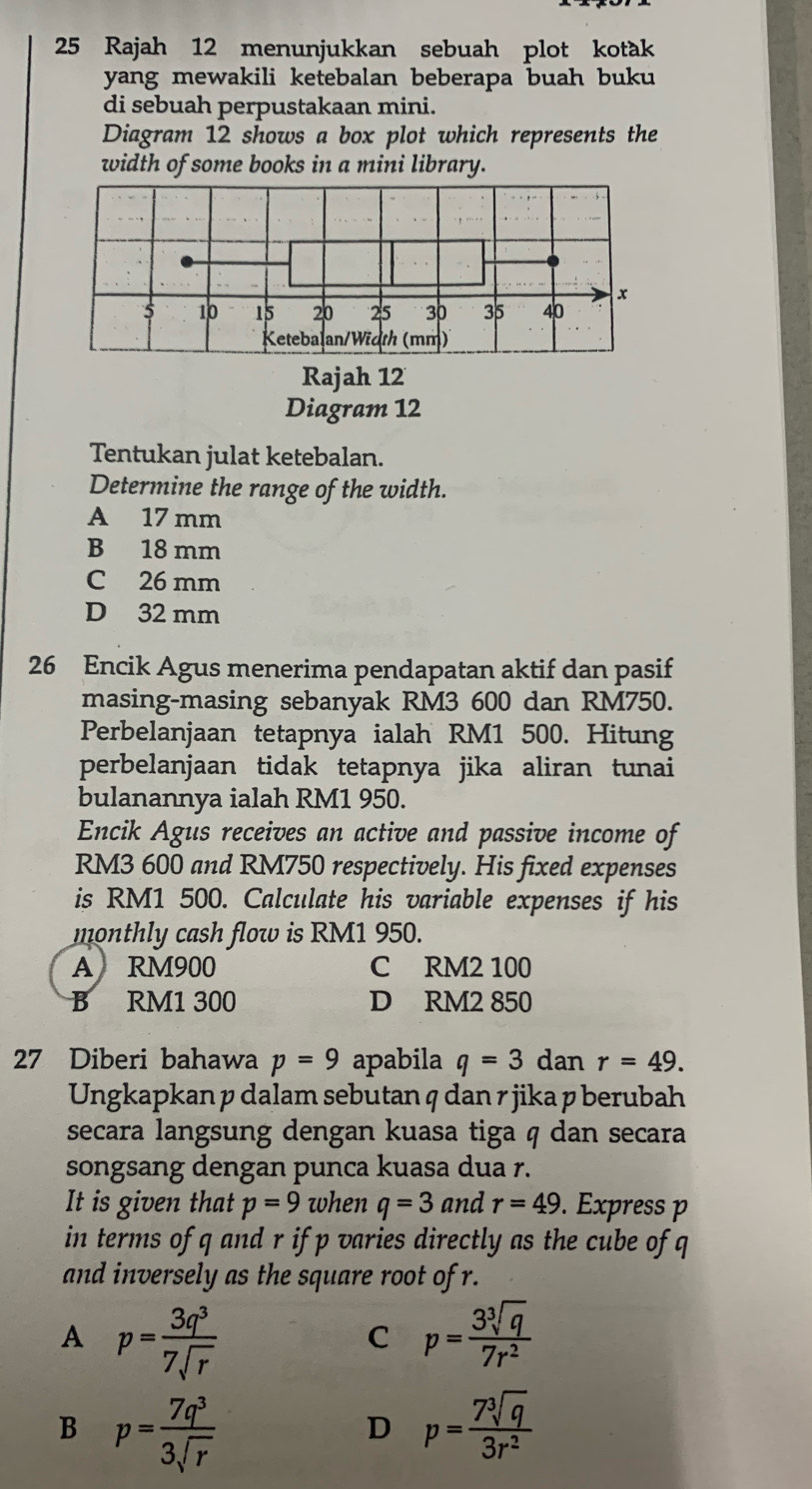 Rajah 12 menunjukkan sebuah plot kotak
yang mewakili ketebalan beberapa buah buku 
di sebuah perpustakaan mini.
Diagram 12 shows a box plot which represents the
width of some books in a mini library.
Rajah 12
Diagram 12
Tentukan julat ketebalan.
Determine the range of the width.
A 17 mm
B 18 mm
C 26 mm
D 32 mm
26 Encik Agus menerima pendapatan aktif dan pasif
masing-masing sebanyak RM3 600 dan RM750.
Perbelanjaan tetapnya ialah RM1 500. Hitung
perbelanjaan tidak tetapnya jika aliran tunai
bulanannya ialah RM1 950.
Encik Agus receives an active and passive income of
RM3 600 and RM750 respectively. His fixed expenses
is RM1 500. Calculate his variable expenses if his
monthly cash flow is RM1 950.
A RM900 C RM2 100
B RM1 300 D RM2 850
27 Diberi bahawa p=9 apabila q=3 dan r=49. 
Ungkapkan p dalam sebutan q dan r jika p berubah
secara langsung dengan kuasa tiga q dan secara
songsang dengan punca kuasa dua r.
It is given that p=9 when q=3 and r=49. Express p
in terms of q and r if p varies directly as the cube of q
and inversely as the square root of r.
A p= 3q^3/7sqrt(r) 
C p= 3sqrt[3](q)/7r^2 
B p= 7q^3/3sqrt(r) 
D p= 7sqrt[3](q)/3r^2 