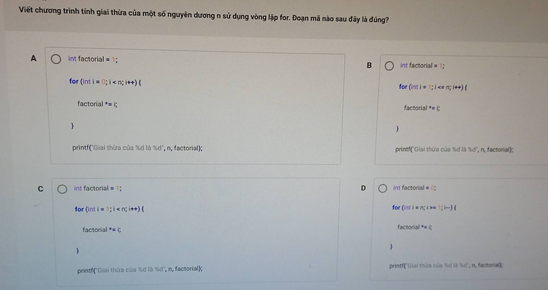 Viết chương trình tính giai thừa của một số nguyên dương n sử dụng vòng lặp for. Đoạn mã nào sau đây là đúng?
A int factorial =1
B int factorial = 1;
for (inti=0;i
for (inti=1;i
fac torial^*=i;
factorial^*=i;


printf("Giai thừa của %d là % d'' , n, factorial); printf("Giai thừa của %d là %d", n, factorial);
C int factorial = 1; D int factorial =0; 
for (inti= 1;i for (inti=n;i> = 1;i-)
factorial^*=i;
actorial*=i; 


printf("Giai thừa của %d là %d", n, factorial); printf("Giai thừa của %d là Id", n, factorial);