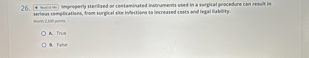 Read to Me Improperly sterilized or contaminated instruments used in a surgical procedure can result in
serious complications, from surgical site infections to increased costs and legal liability.
Worth 2.500 points.
A. True
B. False