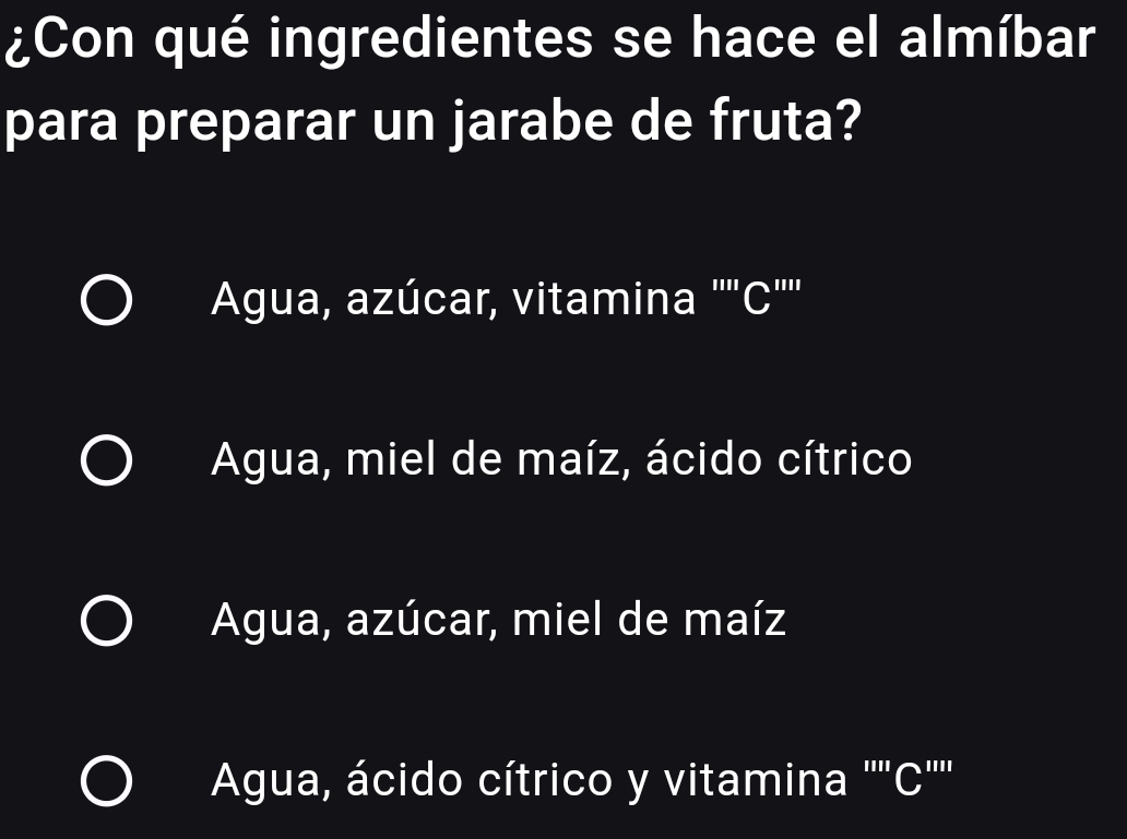 ¿Con qué ingredientes se hace el almíbar
para preparar un jarabe de fruta?
Agua, azúcar, vitamina ''''C'''
Agua, miel de maíz, ácido cítrico
Agua, azúcar, miel de maíz
Agua, ácido cítrico y vitamina ''''C''''