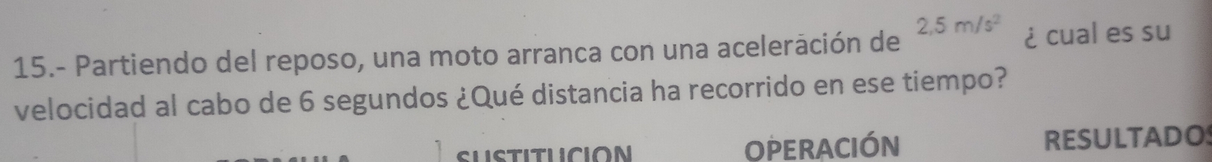 2,5m/s^2
15.- Partiendo del reposo, una moto arranca con una aceleración de ¿cual es su 
velocidad al cabo de 6 segundos ¿Qué distancia ha recorrido en ese tiempo? 
OPERACIÓN RESULTADO