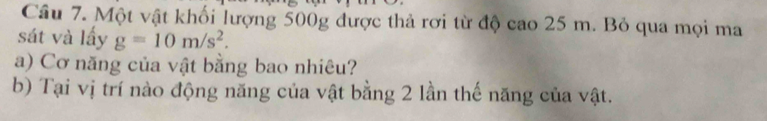 Một vật khối lượng 500g được thả rơi từ độ cao 25 m. Bỏ qua mọi ma 
sát và lấy g=10m/s^2. 
a) Cơ năng của vật bằng bao nhiêu? 
b) Tại vị trí nào động năng của vật bằng 2 lần thế năng của vật.