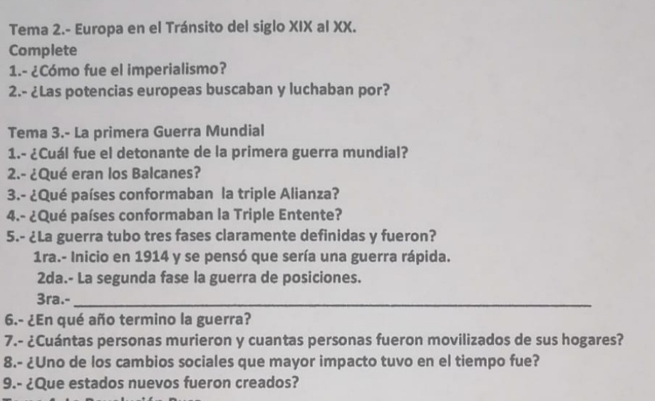 Tema 2.- Europa en el Tránsito del siglo XIX al XX. 
Complete 
1.- ¿Cómo fue el imperialismo? 
2.- ¿Las potencias europeas buscaban y luchaban por? 
Tema 3.- La primera Guerra Mundial 
1.- ¿Cuál fue el detonante de la primera guerra mundial? 
2.- ¿Qué eran los Balcanes? 
3.- ¿Qué países conformaban la triple Alianza? 
4.- ¿Qué países conformaban la Triple Entente? 
5.- ¿La guerra tubo tres fases claramente definidas y fueron? 
1ra.- Inicio en 1914 y se pensó que sería una guerra rápida. 
2da.- La segunda fase la guerra de posiciones. 
3ra.-_ 
6.- ¿En qué año termino la guerra? 
7.- ¿Cuántas personas murieron y cuantas personas fueron movilizados de sus hogares? 
8.- ¿Uno de los cambios sociales que mayor impacto tuvo en el tiempo fue? 
9.- ¿Que estados nuevos fueron creados?