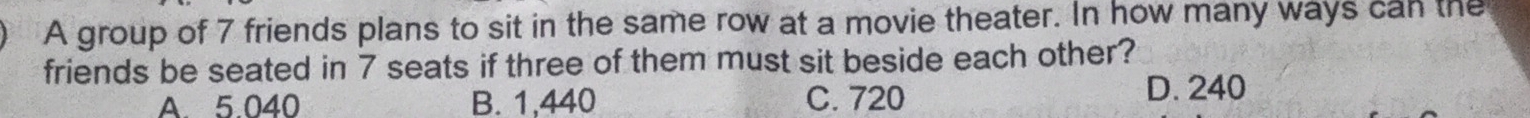 A group of 7 friends plans to sit in the same row at a movie theater. In how many ways can the
friends be seated in 7 seats if three of them must sit beside each other?
A. 5.040 B. 1,440 C. 720
D. 240