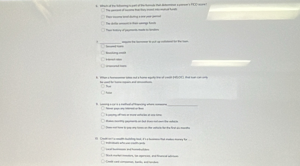 Which of the following is part of the formula that determinas a person's FICO score?
The percent of income that they invest into mutual funds
Thei income lovel during a one year penod
The dollar amount in their savings funds
Their history of payments made to lendlers
7 _ require the borrower to put up collateral for the loan.
Secured toans
Revolving credit
Interest rates
Unisecured loans
8. When a homeowner takes out a home equity line of credit (HELOC), that loan can only
be used for home repairs and renovations.
True
False
9. Leasing a car is a method of financing where someone_
Nover pays any interest or fees
ls paying off two or more vehicles at one time
Makes monthly payments on but does not own the vehicle
Does not have to pay any taxes on the vehicle for the first six months
10. Credit isn't a wealth-building tool, it's a business that makes money for .
Indiv iduals who use credit cards
Local businesses and homebuilder
Stock market investors, tax agercies, and financial advisors
Credit card companies, banks, and lenders