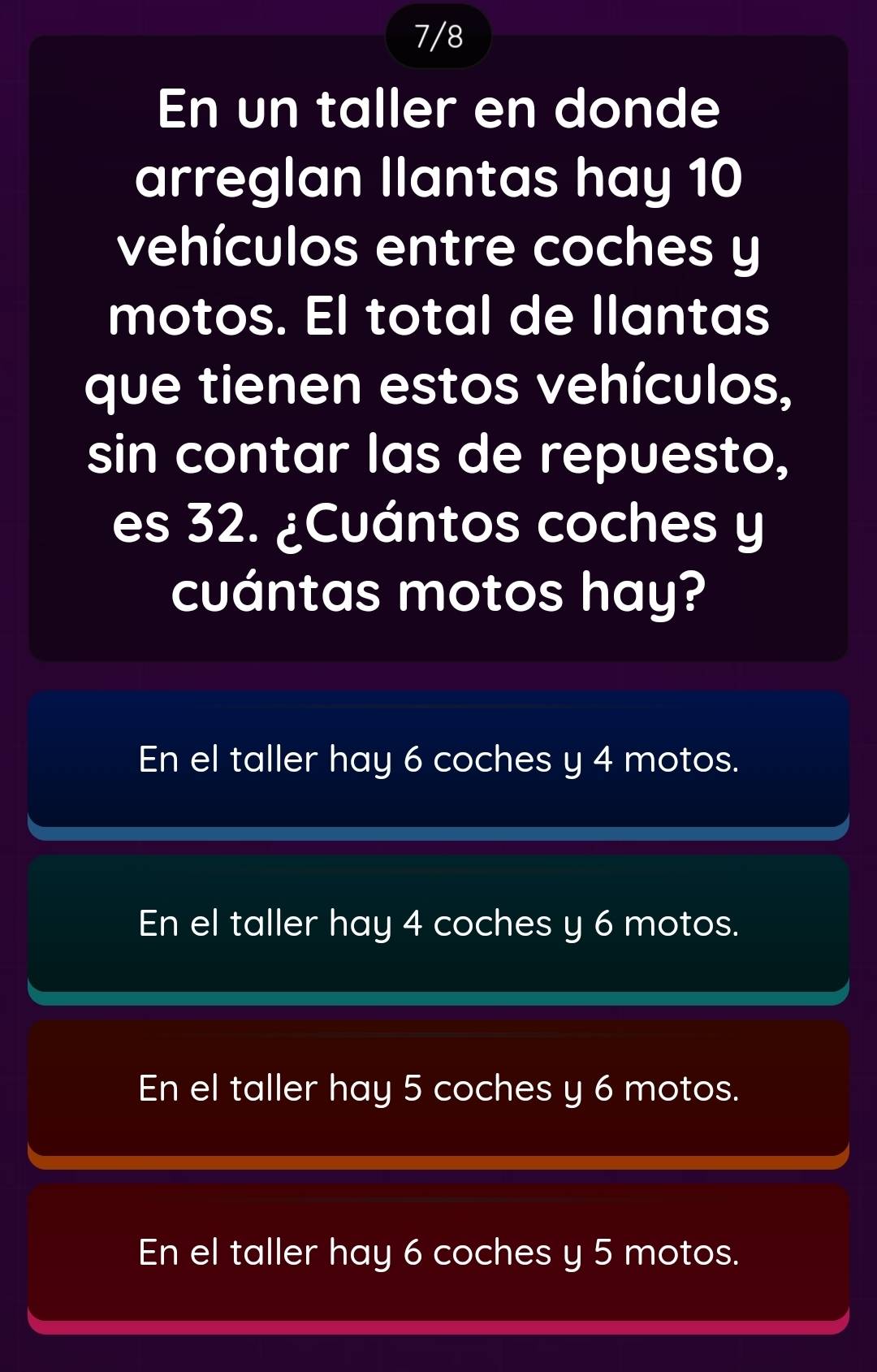 7/8
En un taller en donde
arreglan Ilantas hay 10
vehículos entre coches y
motos. El total de llantas
que tienen estos vehículos,
sin contar las de repuesto,
es 32. ¿Cuántos coches y
cuántas motos hay?
En el taller hay 6 coches y 4 motos.
En el taller hay 4 coches y 6 motos.
En el taller hay 5 coches y 6 motos.
En el taller hay 6 coches y 5 motos.