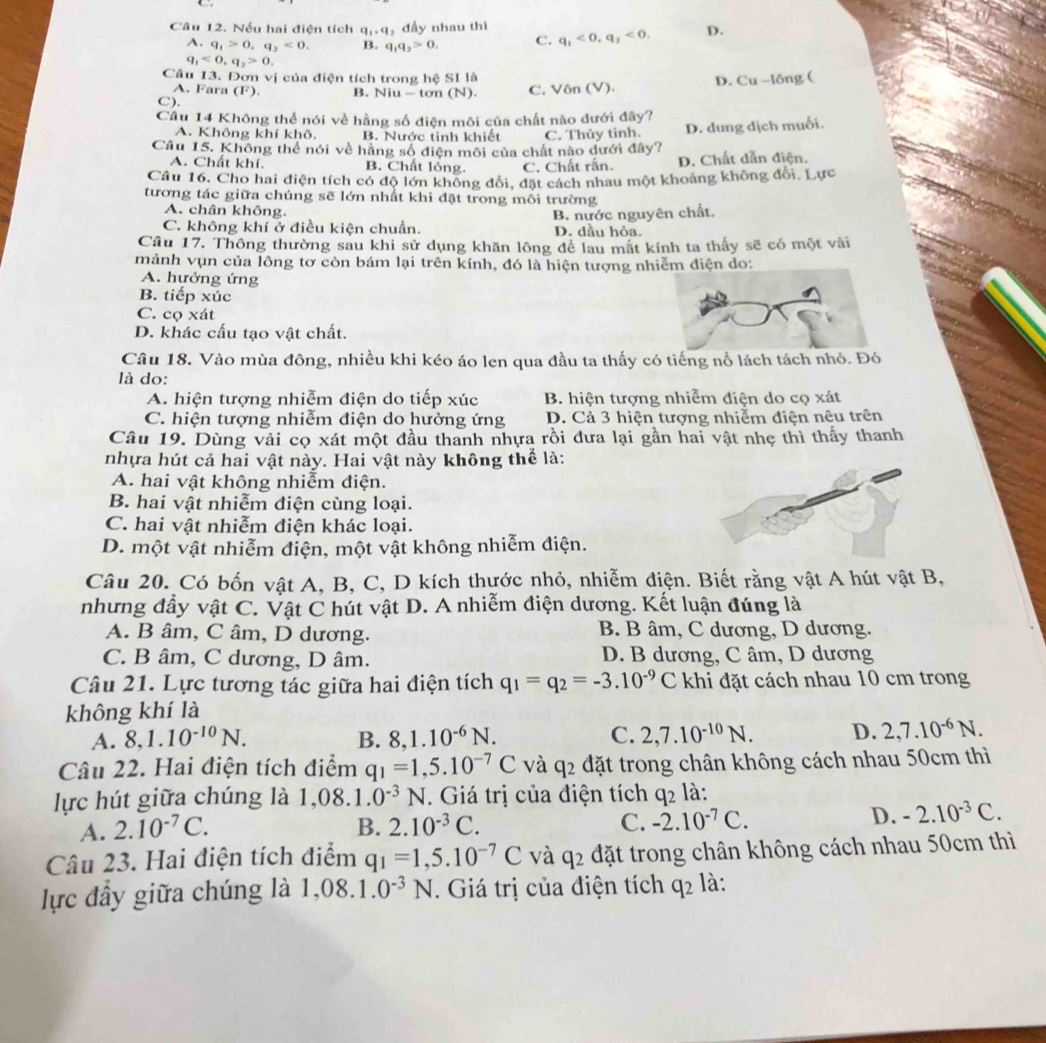 Nếu hai điện tích q_1,q , đầy nhau thì
A. q_1>0,q_2<0. B. q_1q_2>0. C. q_1<0,q_2<0. D.
q_1<0,q_2>0.
Câu 13. Đơn vị của điện tích trong hệ SI là
C). B. Niu-ton (N). C. Vôn (V). D. Cu-16 ng (
A. Fara (F)
Cầu 14 Không thể nói về hằng số điện môi của chất nào đưới đây?
A. Không khí khô. B. Nước tinh khiết C. Thủy tinh. D. dung dịch muối.
Câu 15. Không thể nói về hằng số điện môi của chất nào dưới đây?
A. Chất khí. B. Chất lỏng. C. Chất rắn. D. Chất dẫn điện.
Câu 16. Cho hai điện tích có độ lớn khổng đổi, đặt cách nhau một khoảng không đổi. Lực
tương tác giữa chúng sẽ lớn nhất khi đặt trong mỗi trường
A. chân không.
C. không khí ở điều kiện chuẩn. B. nước nguyên chất.
D. dầu hỏa.
Câu 17. Thông thường sau khi sử dụng khăn lông để lau mắt kính ta thấy sẽ có một vài
mảnh vụn của lông tơ còn bám lại trên kính, đó là hiện tượng nhiễm điện do:
A. hưởng ứng
B. tiếp xúc
C. cọ xát
D. khác cấu tạo vật chất.
Câu 18. Vào mùa đông, nhiều khi kéo áo len qua đầu ta thấy có tiếng nổ lách tách nhỏ. Đó
là do:
A. hiện tượng nhiễm điện do tiếp xúc B. hiện tượng nhiễm điện do cọ xát
C. hiện tượng nhiễm điện do hưởng ứng D. Cả 3 hiện tượng nhiễm điện nệu trên
Câu 19. Dùng vải cọ xát một đầu thanh nhựa rồi đưa lại gần hai vật nhẹ thì thấy thanh
nhựa hút cả hai vật này. Hai vật này không thể là:
A. hai vật không nhiễm điện.
B. hai vật nhiễm điện cùng loại.
C. hai vật nhiễm điện khác loại.
D. một vật nhiễm điện, một vật không nhiễm điện.
Câu 20. Có bốn vật A, B, C, D kích thước nhỏ, nhiễm điện. Biết rằng vật A hút vật B,
nhưng đẩy vật C. Vật C hút vật D. A nhiễm điện dương. Kết luận đúng là
A. B âm, C âm, D dương. B. B âm, C dương, D dương.
C. B âm, C dương, D âm. D. B dương, C âm, D dương
Câu 21. Lực tương tác giữa hai điện tích q_1=q_2=-3.10^(-9)C khi đặt cách nhau 10 cm trong
không khí là
A. 8,1.10^(-10)N. B. 8,1.10^(-6)N. C. 2,7.10^(-10)N. D. 2,7.10^(-6)N.
Câu 22. Hai điện tích điểm q_1=1,5.10^(-7)C và q_2 đặt trong chân không cách nhau 50cm thì
lực hút giữa chúng là 1, 08 1.0^(-3)N. Giá trị của điện tích q_2 là:
A. 2.10^(-7)C. B. 2.10^(-3)C. C. -2.10^(-7)C.
D. -2.10^(-3)C.
Câu 23. Hai điện tích điểm q_1=1,5.10^(-7)C và q_2 đặt trong chân không cách nhau 50cm thì
lực đầy giữa chúng là 1 ,08.1.0^(-3)N. Giá trị của điện tích q_2 là: