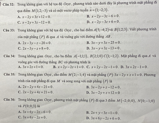 Trong không gian với hệ tọa độ Oxyz , phương trình nào dưới đây là phương trình mặt phẳng đi
qua điểm M(1;2;-3) và có một vectơ pháp tuyến overline n=(1;-2;3).
A. x-2y+3z+12=0. B. x-2y-3z-6=0.
C. x-2y+3z-12=0. D. x-2y-3z+6=0.
Câu 33: Trong không gian với hệ tọa độ Oxyz , cho hai điểm A(5;-4;2) và B(1;2;3). Viết phương trình
của mặt phẳng (P) đi qua A và vuông góc với đường thẳng AB .
A. 2x-3y-z-20=0. B. 3x-y+3z-25=0.
C. 2x-3y-z+8=0. D. 3x-y+3z-13=0.
Câu 34: Trong không gian Oxyz , cho ba điểm A(-1;1;1),B(2;1;0)C(1;-1;2). Mặt phẳng đi qua Á và
vuông góc với đường thằng BC có phương trình là
A. 3x+2z+1=0. B. x+2y-2z+1=0. C. x+2y-2z-1=0. D. 3x+2z-1=0.
Câu 35: Trong không gian Oxyz , cho điểm M(2;-1;4) và mặt phẳng (P) :3x-2y+z+1=0. Phương
trình của mặt phẳng đi qua M và song song với mặt phẳng (P) là
A. 2x-2y+4z-21=0. B. 3x-2y+z-12=0.
C. 2x-2y+4z+21=0. D. 3x-2y+z+12=0
Câu 36: Trong không gian Oxyz , phương trình mặt phẳng (P) đi qua 3 điểm M(-2;0;0),N(0;-1;0)
và P(0;0;3) là
A. 3x+6y-2z-6=0. B. 2x+y-3z-1=0.
C. 3x+6y-2z=0. D. 3x+6y-2z+6=0.