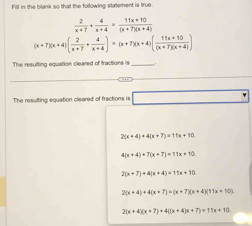 Fill in the blank so that the following statement is true.
 2/x+7 + 4/x+4 = (11x+10)/(x+7)(x+4) 
(x+7)(x+4)( 2/x+7 + 4/x+4 )=(x+7)(x+4)( (11x+10)/(x+7)(x+4) )
The resulting equation cleared of fractions is_ . .
The resulting equation cleared of fractions is □
2(x+4)+4(x+7)=11x+10.
4(x+4)+7(x+7)=11x+10.
2(x+7)+4(x+4)=11x+10.
2(x+4)+4(x+7)=(x+7)(x+4)(11x+10).
2(x+4)(x+7)+4((x+4)x+7)=11x+10.