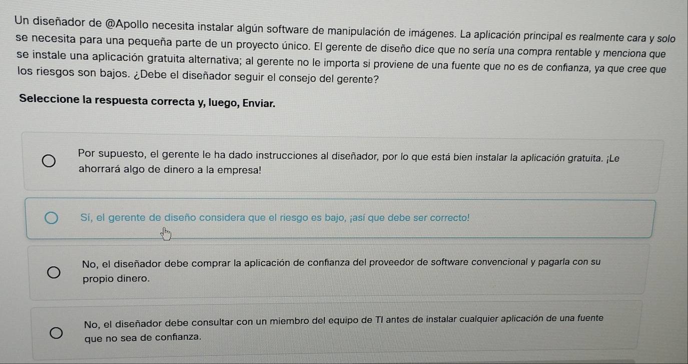 Un diseñador de @Apollo necesita instalar algún software de manipulación de imágenes. La aplicación principal es realmente cara y solo
se necesita para una pequeña parte de un proyecto único. El gerente de diseño dice que no sería una compra rentable y menciona que
se instale una aplicación gratuita alternativa; al gerente no le importa si proviene de una fuente que no es de confanza, ya que cree que
los riesgos son bajos. ¿Debe el diseñador seguir el consejo del gerente?
Seleccione la respuesta correcta y, luego, Enviar.
Por supuesto, el gerente le ha dado instrucciones al diseñador, por lo que está bien instalar la aplicación gratuita. ¡Le
ahorrará algo de dinero a la empresa!
Sí, el gerente de diseño considera que el riesgo es bajo, ¡así que debe ser correcto!
No, el diseñador debe comprar la aplicación de confanza del proveedor de software convencional y pagarla con su
propio dinero.
No, el diseñador debe consultar con un miembro del equipo de TI antes de instalar cualquier aplicación de una fuente
que no sea de confanza.