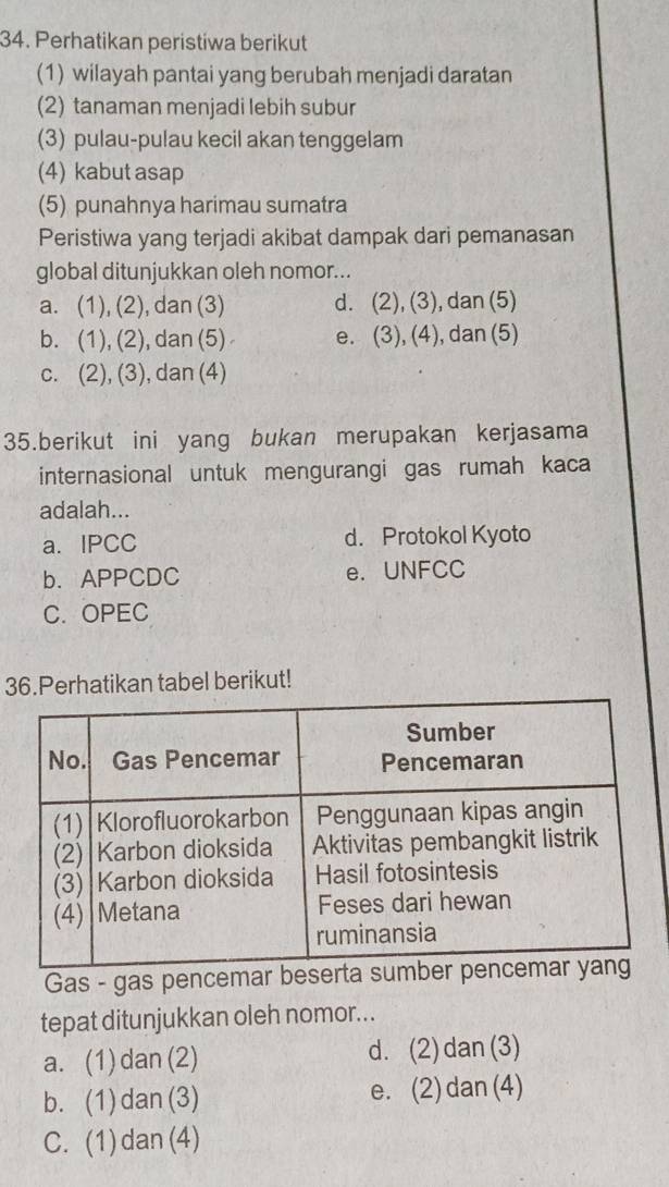 Perhatikan peristiwa berikut
(1) wilayah pantai yang berubah menjadi daratan
(2) tanaman menjadi lebih subur
(3) pulau-pulau kecil akan tenggelam
(4) kabut asap
(5) punahnya harimau sumatra
Peristiwa yang terjadi akibat dampak dari pemanasan
global ditunjukkan oleh nomor...
a. (1), (2), dan (3) d. (2), (3), dan (5)
b. (1), (2), dan (5) e. (3), (4), dan (5)
c. (2), (3), dan (4)
35.berikut ini yang bukan merupakan kerjasama
internasional untuk mengurangi gas rumah kaca
adalah...
a. IPCC d. Protokol Kyoto
b. APPCDC e. UNFCC
C. OPEC
36.Perhatikan tabel berikut!
Gas - gas pencemar beser
tepat ditunjukkan oleh nomor...
a. (1) dan (2) d. (2)dan(3)
b. (1) dan(3) e. (2)dan(4)
C. (1)dan (4)