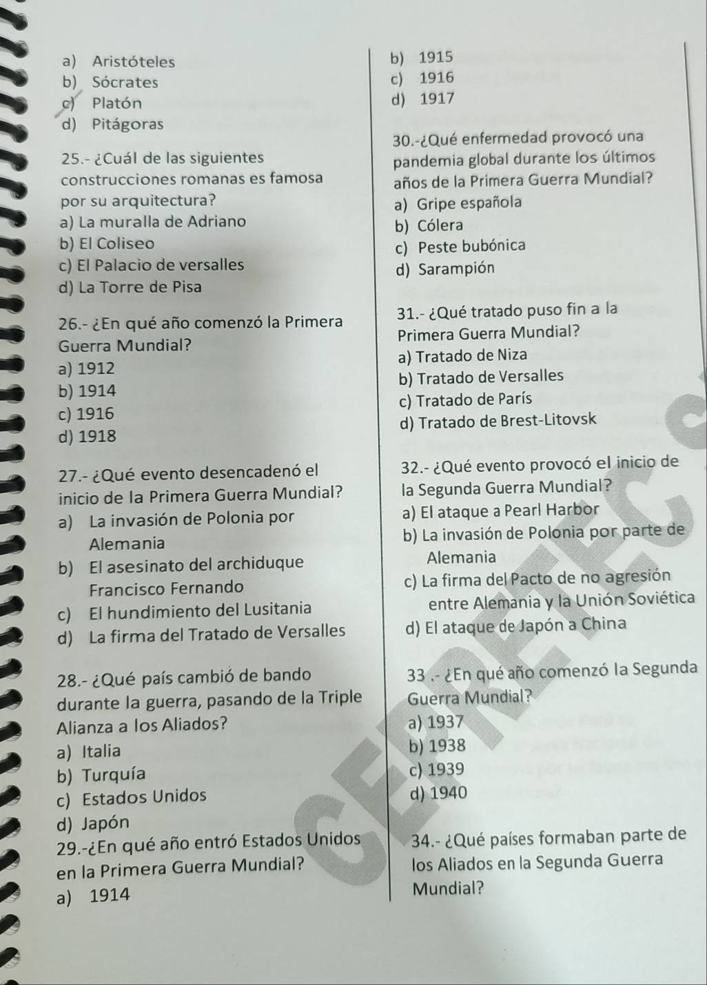 a) Aristóteles b) 1915
b) Sócrates c) 1916
c) Platón d) 1917
d) Pitágoras
30.-¿Qué enfermedad provocó una
25.- ¿Cuál de las siguientes pandemia global durante los últimos
construcciones romanas es famosa años de la Primera Guerra Mundial?
por su arquitectura?
a) Gripe española
a) La muralla de Adriano
b) Cólera
b) El Coliseo c) Peste bubónica
c) El Palacio de versalles
d) Sarampión
d) La Torre de Pisa
26.- ¿En qué año comenzó la Primera 31.- ¿Qué tratado puso fin a la
Guerra Mundial? Primera Guerra Mundial?
a) 1912 a) Tratado de Niza
b) 1914 b) Tratado de Versalles
c) 1916 c) Tratado de París
d) 1918 d) Tratado de Brest-Litovsk
27.- ¿Qué evento desencadenó el  32.- ¿Qué evento provocó el inicio de
inicio de la Primera Guerra Mundial? la Segunda Guerra Mundial?
a) La invasión de Polonia por a) El ataque a Pearl Harbor
Alemania b) La invasión de Polonia por parte de
b) El asesinato del archiduque Alemania
Francisco Fernando c) La firma del Pacto de no agresión
c) El hundimiento del Lusitania entre Alemania y la Unión Soviética
d) La firma del Tratado de Versalles d) El ataque de Japón a China
28.- ¿Qué país cambió de bando  33 .- ¿En qué año comenzó la Segunda
durante la guerra, pasando de la Triple Guerra Mundial?
Alianza a Ios Aliados? a) 1937
a) Italia b) 1938
b) Turquía c) 1939
c) Estados Unidos d) 1940
d) Japón
29.-¿En qué año entró Estados Unidos  34.- ¿Qué países formaban parte de
en la Primera Guerra Mundial? los Aliados en la Segunda Guerra
a) 1914 Mundial?