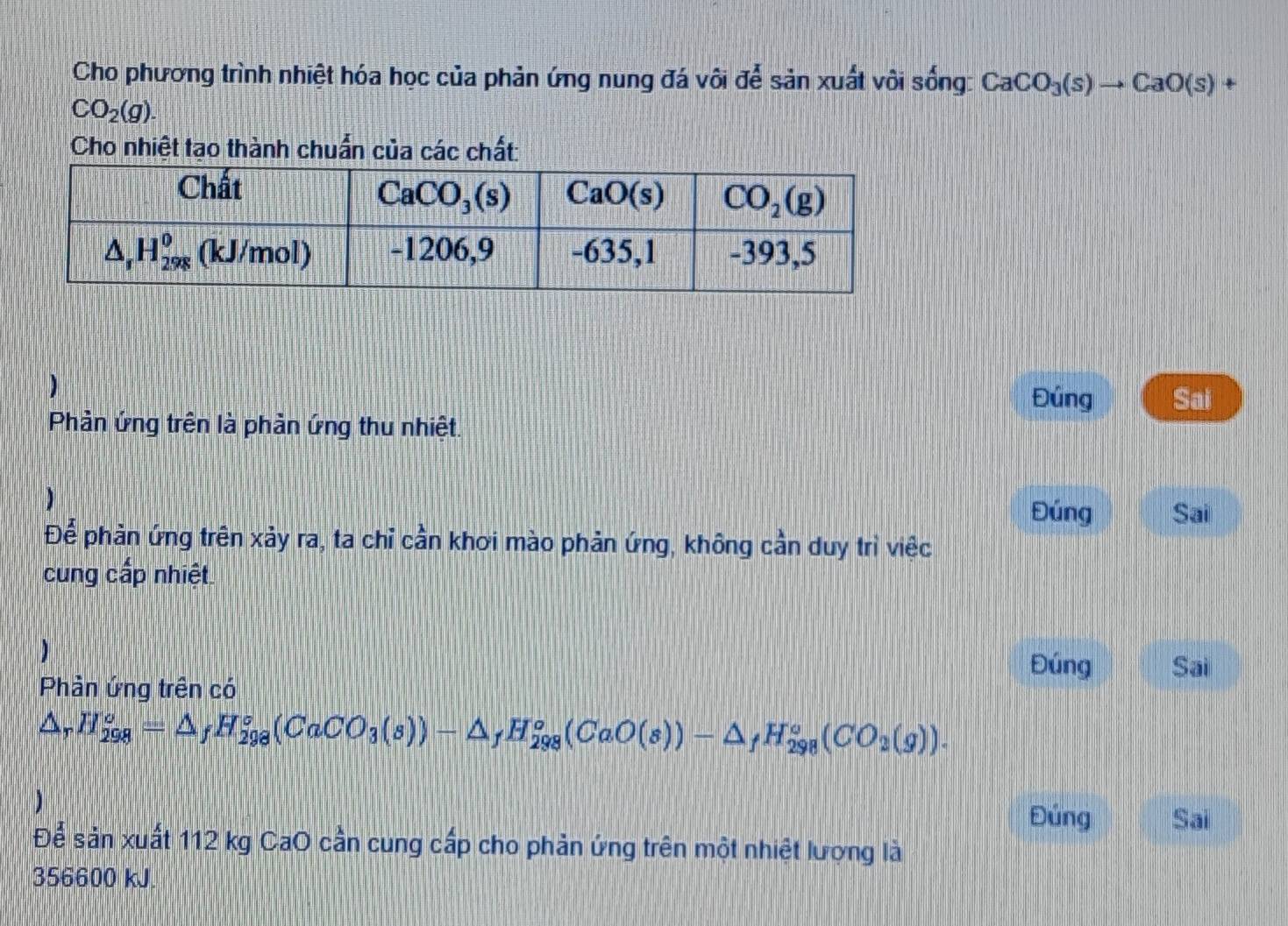 Cho phương trình nhiệt hóa học của phản ứng nung đá vôi để sản xuất vôi sống: CaCO_3(s)to CaO(s) +
CO_2(g).
Cho nhiệt tạo thành chuẩn của các chất:
) Sai
Đúng
Phản ứng trên là phản ứng thu nhiệt.
)
Đúng Sai
Để phản ứng trên xảy ra, ta chỉ cần khơi mào phản ứng, không cần duy trì việc
cung cấp nhiệt.
)
Đúng Sai
Phản ứng trên có
△ _rH_(298)^o=△ _fH_(298)^o(CaCO_3(s))-△ _fH_(298)^o(CaO(s))-△ _fH_(298)^o(CO_2(g)).
Đúng Sai
Để sản xuất 112 kg CaO cần cung cấp cho phản ứng trên một nhiệt lượng là
356600 kJ.