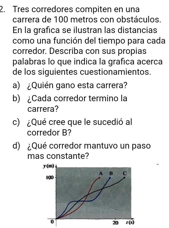 Tres corredores compiten en una
carrera de 100 metros con obstáculos.
En la grafica se ilustran las distancias
como una función del tiempo para cada
corredor. Describa con sus propias
palabras lo que indica la grafica acerca
de los siguientes cuestionamientos.
a) ¿Quién gano esta carrera?
b) ¿Cada corredor termino la
carrera?
c) ¿Qué cree que le sucedió al
corredor B?
d) ¿Qué corredor mantuvo un paso
mas constante?