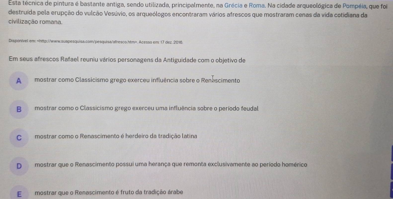 Esta técnica de pintura é bastante antiga, sendo utilizada, principalmente, na Grécia e Roma. Na cidade arqueológica de Pompéia, que foi
destruída pela erupção do vulcão Vesúvio, os arqueólogos encontraram vários afrescos que mostraram cenas da vida cotidiana da
civilização romana.
Disponível em:. Acesso em: 17 dez. 2016.
Em seus afrescos Rafael reuniu vários personagens da Antiguidade com o objetivo de
A mostrar como Classicismo grego exerceu influência sobre o Renascimento.
B mostrar como o Classicismo grego exerceu uma influência sobre o período feudal
C mostrar como o Renascimento é herdeiro da tradição latina
D mostrar que o Renascimento possui uma herança que remonta exclusivamente ao período homérico
E mostrar que o Renascimento é fruto da tradição árabe