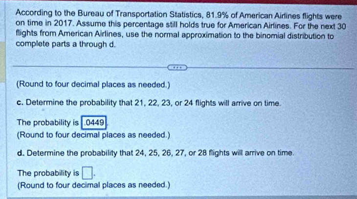 According to the Bureau of Transportation Statistics, 81.9% of American Airlines flights were 
on time in 2017. Assume this percentage still holds true for American Airlines. For the next 30
flights from American Airlines, use the normal approximation to the binomial distribution to 
complete parts a through d. 
(Round to four decimal places as needed.) 
c. Determine the probability that 21, 22, 23, or 24 flights will arrive on time. 
The probability is 0449
(Round to four decimal places as needed.) 
d. Determine the probability that 24, 25, 26, 27, or 28 flights will arrive on time. 
The probability is □. 
(Round to four decimal places as needed.)