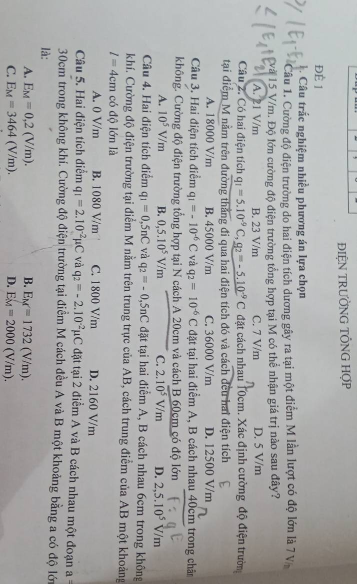 ĐIỆN TRƯỜNG TỐNG HợP
ĐÈ 1
1 . Câu trắc nghiệm nhiều phương án lựa chọn
Câu 1. Cường độ điện trường do hai điện tích dương gây ra tại một điểm M lần lượt có độ lớn là 7 V
15 V/m. Độ lớn cường độ điện trường tổng hợp tại M có thể nhận giá trị nào sau đây?
A. 21 V/m B. 23 V/m C. 7 V/m D. 5 V/m
Câu 2. Có hai điện tích q_1=5.10^(-9)C,g_2=-5.10^(-9) C đặt cách nhau 10cm. Xác định cường độ điện trườn
tại điểm M nằm trên đường thẳng đi qua hai điện tích đó và cách đều hai điện tích
A. 18000 V/m B. 45000 V/m C. 36000 V/m D. 12500 V/m
Câu 3. Hai điện tích điểm q_1=-10^(-6)C và q_2=10^(-6)C đặt tại hai điểm A, B cách nhau 40cm trong chân
không. Cường độ điện trường tổng hợp tại N cách A 20cm và cách B 60cm có độ lớn
A. 10^5V/m B. 0,5.10^5V/m C. 2.10^5V/m D. 2,5.10^5V/m
Câu 4. Hai điện tích điểm q_1=0,5nC và q_2=-0,5nC đặt tại hai điểm A, B cách nhau 6cm trong không
khí. Cường độ điện trường tại điểm M nằm trên trung trực của AB, cách trung điểm của AB một khoảng
l=4cm có độ lớn là
A. 0 V/m B. 1080 V/m C. 1800 V/m D. 2160 V/m
Câu 5. Hai điện tích điểm q_1=2.10^(-2)mu C và q_2=-2.10^(-2)mu C đặt tại 2 điểm A và B cách nhau một đoạn a =
30cm trong không khí. Cường độ điện trường tại điểm M cách đều A và B một khoảng bằng a có độ lớ
là:
A. E_M=0,2(V/m). B. E_M=1732(V/m).
C. E_M=3464(V/m). D. E_M=2000(V/m).
