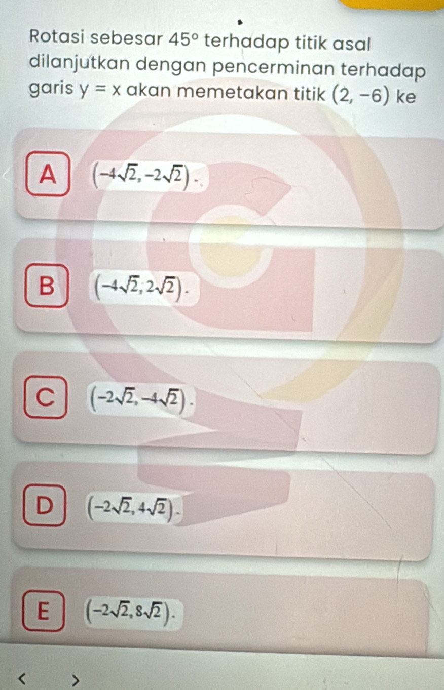 Rotasi sebesar 45° terhadap titik asal
dilanjutkan dengan pencerminan terhadap
garis y=x akan memetakan titik (2,-6) ke
A (-4sqrt(2),-2sqrt(2)).
B (-4sqrt(2),2sqrt(2)).
C (-2sqrt(2),-4sqrt(2)).
D (-2sqrt(2),4sqrt(2)).
E (-2sqrt(2),8sqrt(2)). 
<