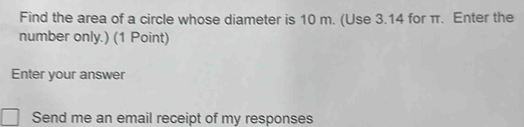 Find the area of a circle whose diameter is 10 m. (Use 3.14 for π. Enter the 
number only.) (1 Point) 
Enter your answer 
Send me an email receipt of my responses