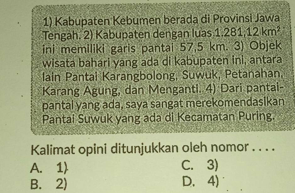 Kabupaten Kebumen berada di Provinsi Jawa
Tengàh, 2) Kabupaten dengan luas 1.281,12km^2
ini memiliki garis pantai 57.5km.3) Objek
wisata bahari yang ada di kabupaten ini, antara
lain Pantai Karangbolong, Suwuk, Petanahan,
Karang Agung, dan Menganti. 4) Dari pantai-
pantai yang ada, saya sangat merekomendasikan
Pantai Suwuk yang ada di Kecamatan Puring.
Kalimat opini ditunjukkan oleh nomor . . . .
A. 1) C. 3)
B. 2) D. 4)