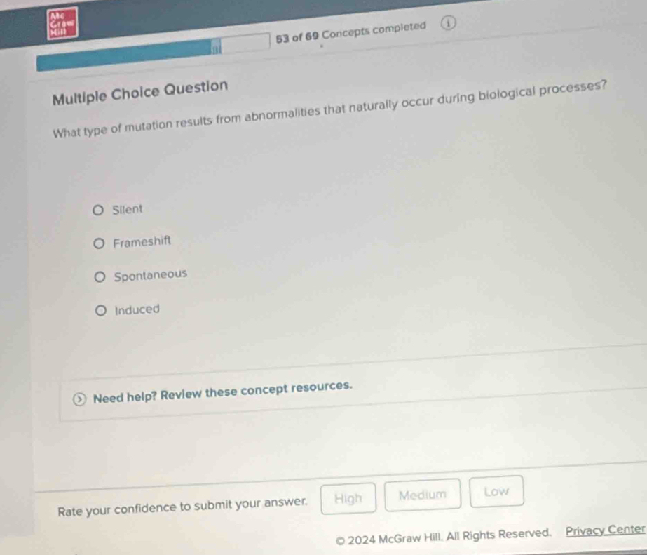 of 69 Concepts completed
nt
Multiple Choice Question
What type of mutation results from abnormalities that naturally occur during biological processes?
Silent
Frameshift
Spontaneous
Induced
Need help? Review these concept resources.
Rate your confidence to submit your answer. High Medium Low
2024 McGraw Hill. All Rights Reserved. Privacy Center