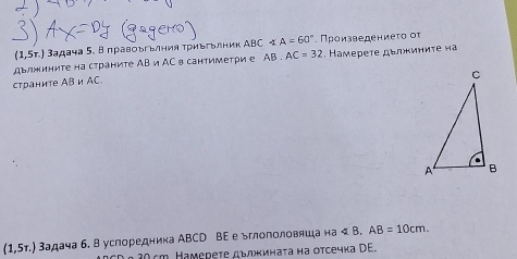 (1,5r.) 3адача 5. Вправоъгьлния триьгьлник ABC∠ A=60° Πроизведениеτο οτ 
дΕлжините на страните AB и AC в сантиметри е AB. AC=32. Камереτе дεлжиниτе на 
страните AB и AC.
(1,5tau .) 3адача б. В успоредника ΑBCD ВΕ е ьглополовяша на <. AB=10cm.
C α 30cm. Намереτе дълинаτа на отсечка DE.