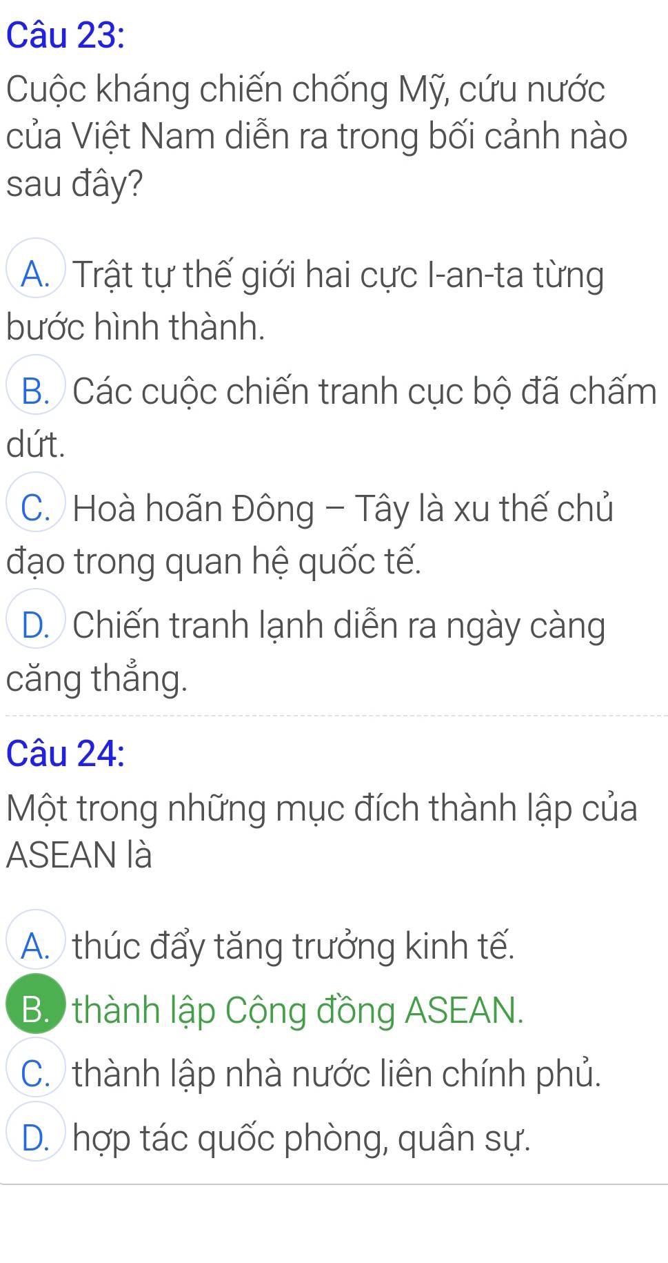 Cuộc kháng chiến chống Mỹ, cứu nước
của Việt Nam diễn ra trong bối cảnh nào
sau đây?
A. Trật tự thế giới hai cực I-an-ta từng
bước hình thành.
B. Các cuộc chiến tranh cục bộ đã chấm
dứt.
C. Hoà hoãn Đông - Tây là xu thế chủ
đạo trong quan hệ quốc tế.
D. Chiến tranh lạnh diễn ra ngày càng
căng thẳng.
Câu 24:
Một trong những mục đích thành lập của
ASEAN là
A. thúc đẩy tăng trưởng kinh tế.
B thành lập Cộng đồng ASEAN.
C. thành lập nhà nước liên chính phủ.
D. hợp tác quốc phòng, quân sự.