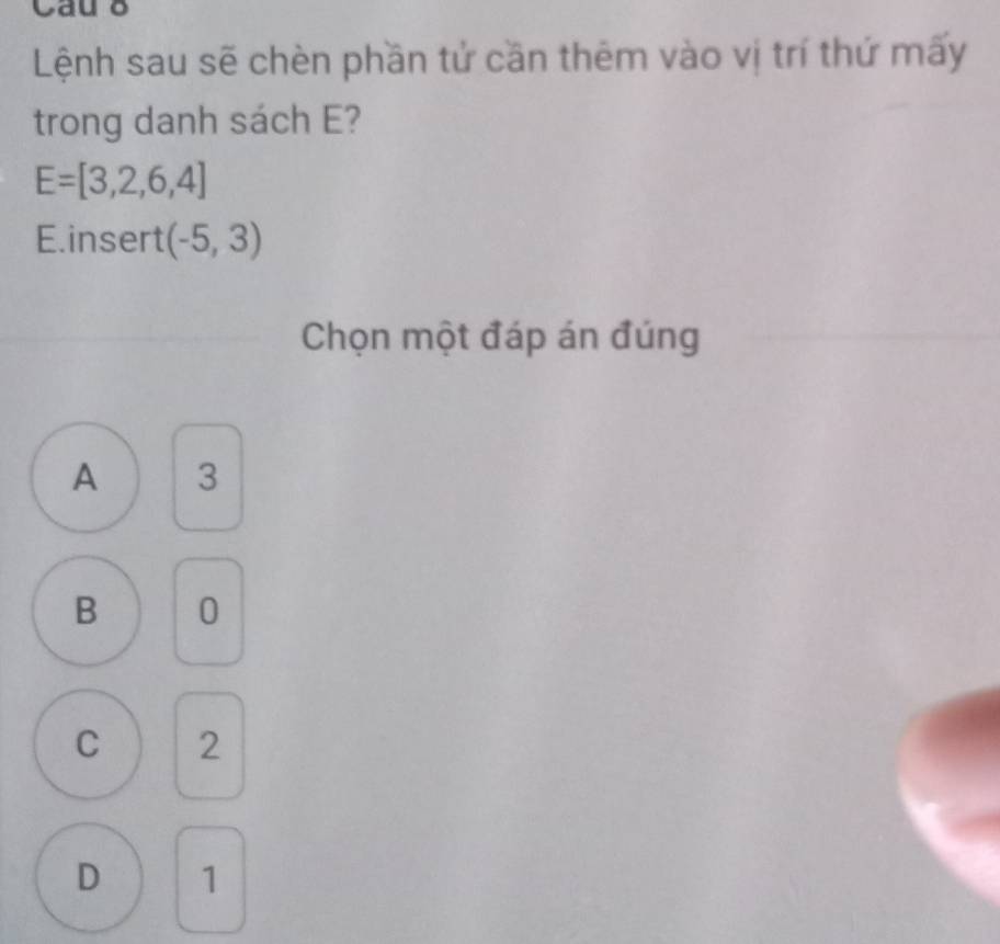 Cau
Lệnh sau sẽ chèn phần tử cần thêm vào vị trí thứ mấy
trong danh sách E?
E=[3,2,6,4]
E. insert (-5,3)
Chọn một đáp án đúng
A 3
B 0
C 2
D 1