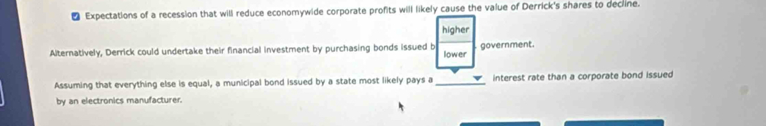 ₹ Expectations of a recession that will reduce economywide corporate profits will likely cause the value of Derrick's shares to decline.
higher
Alternatively, Derrick could undertake their financial investment by purchasing bonds issued b lower government.
Assuming that everything else is equal, a municipal bond issued by a state most likely pays a_ interest rate than a corporate bond issued
by an electronics manufacturer.