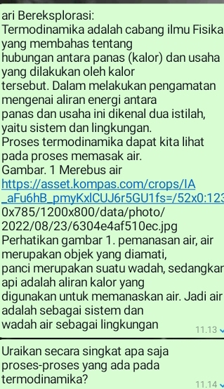 ari Bereksplorasi: 
Termodinamika adalah cabang ilmu Fisika 
yang membahas tentang 
hubungan antara panas (kalor) dan usaha 
yang dilakukan oleh kalor 
tersebut. Dalam melakukan pengamatan 
mengenai aliran energi antara 
panas dan usaha ini dikenal dua istilah, 
yaitu sistem dan lingkungan. 
Proses termodinamika dapat kita lihat 
pada proses memasak air. 
Gambar. 1 Merebus air 
https://asset.kompas.com/crops/IA 
_aFu6hB_pmyKxlCUJ6r5GU1fs =/52* 0:123 
x 785/1200x800/data/photo/ 
2022/08/23/6304e4af510ec.jpg 
Perhatikan gambar 1. pemanasan air, air 
merupakan objek yang diamati, 
panci merupakan suatu wadah, sedangkar 
api adalah aliran kalor yang 
digunakan untuk memanaskan air. Jadi air 
adalah sebagai sistem dan 
wadah air sebagai lingkungan 11.13 
Uraikan secara singkat apa saja 
proses-proses yang ada pada 
termodinamika? 
11.14