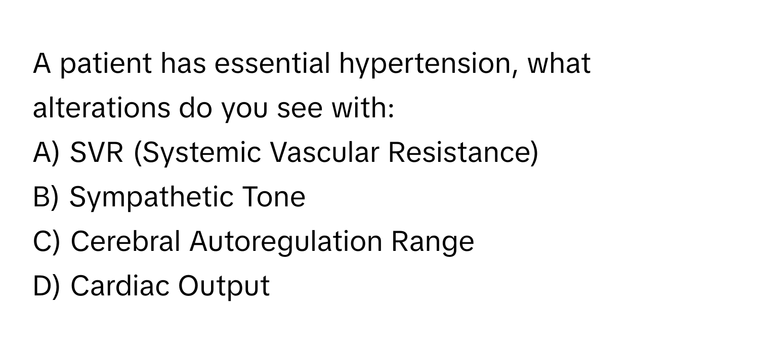 A patient has essential hypertension, what alterations do you see with:

A) SVR (Systemic Vascular Resistance)
B) Sympathetic Tone
C) Cerebral Autoregulation Range
D) Cardiac Output