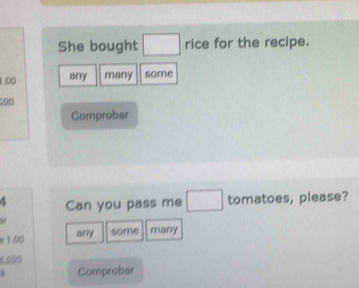 She bought □ rice for the recipe.
1.00 any many some 
con 
Comprobar
4 Can you pass me □ tomatoes, please? 
or 
2 100 any some many 
r con 
Comprobar