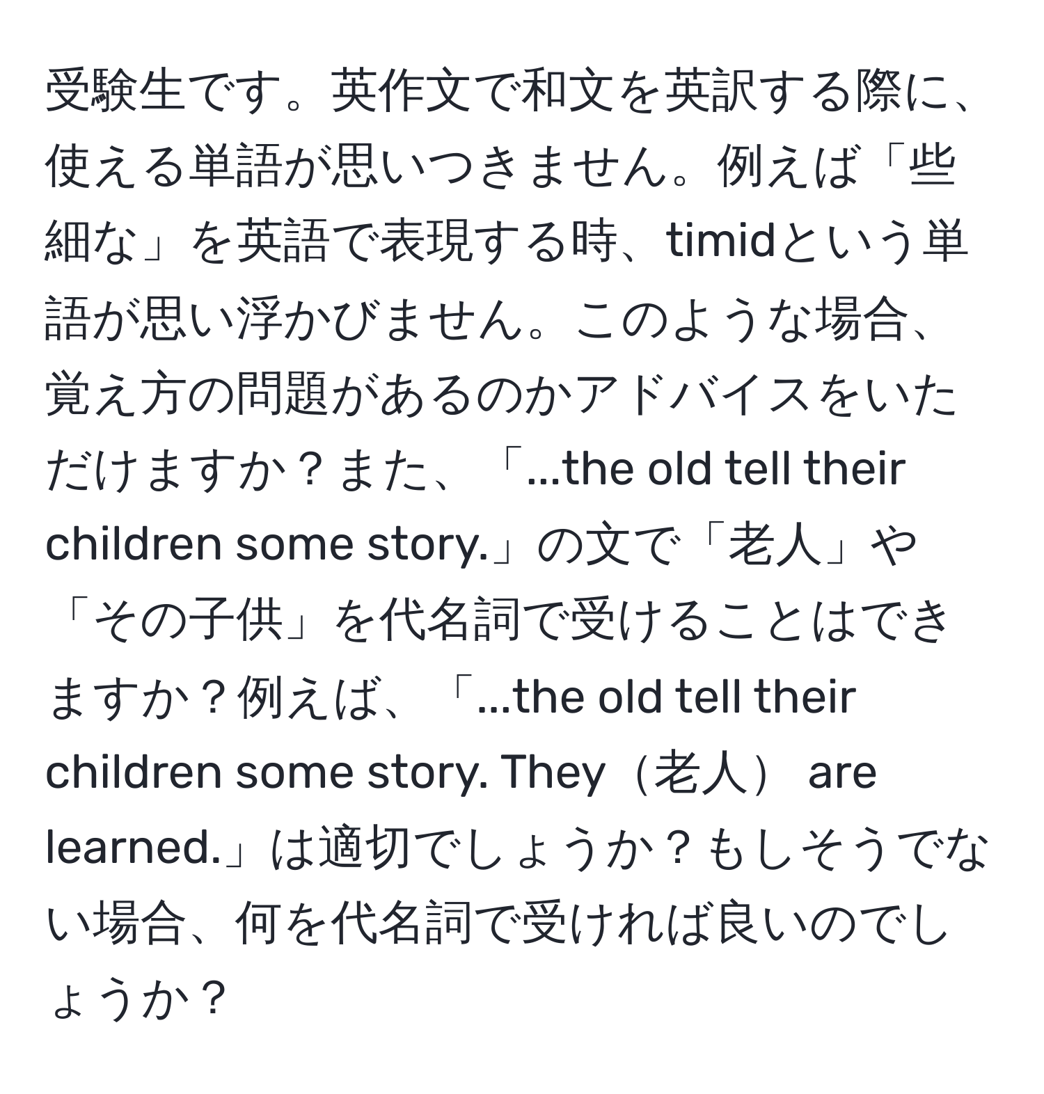 受験生です。英作文で和文を英訳する際に、使える単語が思いつきません。例えば「些細な」を英語で表現する時、timidという単語が思い浮かびません。このような場合、覚え方の問題があるのかアドバイスをいただけますか？また、「...the old tell their children some story.」の文で「老人」や「その子供」を代名詞で受けることはできますか？例えば、「...the old tell their children some story. They老人 are learned.」は適切でしょうか？もしそうでない場合、何を代名詞で受ければ良いのでしょうか？