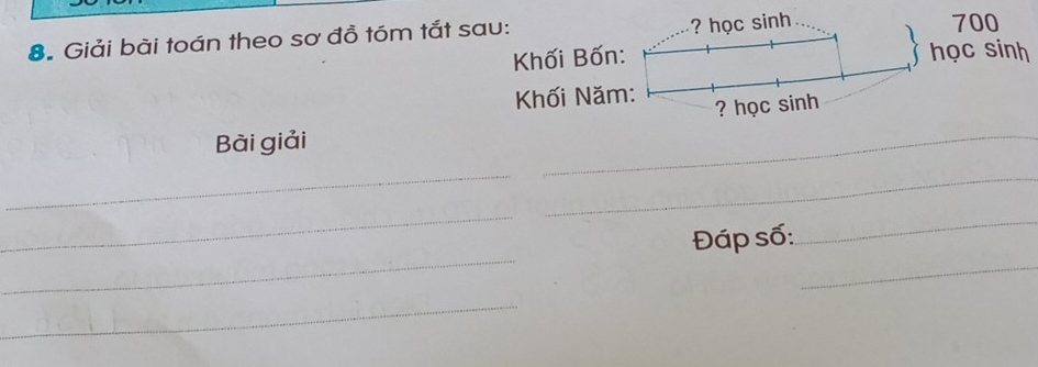 ? học sinh 
8. Giải bài toán theo sơ đồ tóm tắt sau: 700
Khối Bốn: học sinh 
Khối Năm: 
? học sinh 
Bài giải 
_ 
_ 
_ 
_ 
_ 
_ 
Đáp số: 
_ 
_