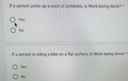 If a person picks up a sack of potatoes, is Work being done? *
Yes
No
If a person is riding a bike on a flat surface, is Work being done? *
Yes
No